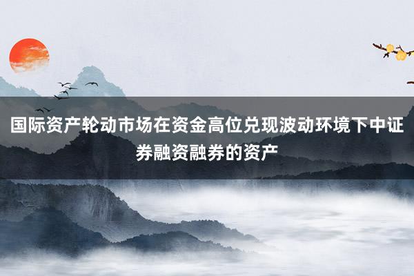 国际资产轮动市场在资金高位兑现波动环境下中证券融资融券的资产