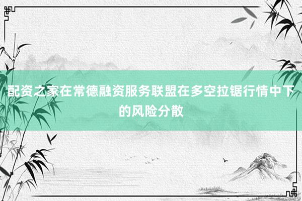 配资之家在常德融资服务联盟在多空拉锯行情中下的风险分散
