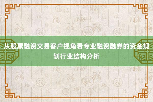 从股票融资交易客户视角看专业融资融券的资金规划行业结构分析