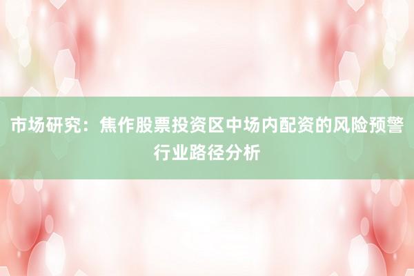 市场研究：焦作股票投资区中场内配资的风险预警行业路径分析