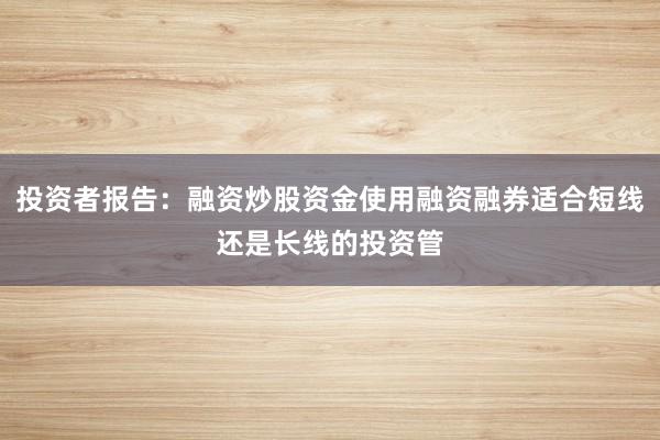 投资者报告：融资炒股资金使用融资融券适合短线还是长线的投资管