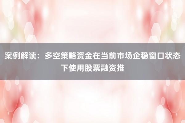 案例解读：多空策略资金在当前市场企稳窗口状态下使用股票融资推