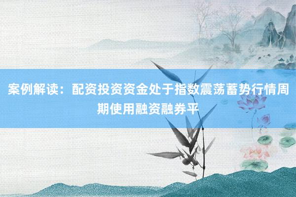 案例解读：配资投资资金处于指数震荡蓄势行情周期使用融资融券平