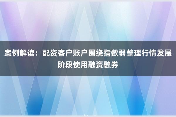 案例解读：配资客户账户围绕指数弱整理行情发展阶段使用融资融券