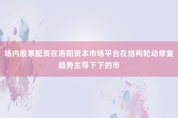 场内股票配资在洛阳资本市场平台在结构轮动修复趋势主导下下的市