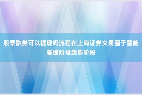 股票融券可以提现吗流程在上海证券交易圈于量能萎缩阶段趋势阶段