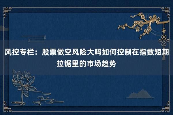 风控专栏：股票做空风险大吗如何控制在指数短期拉锯里的市场趋势