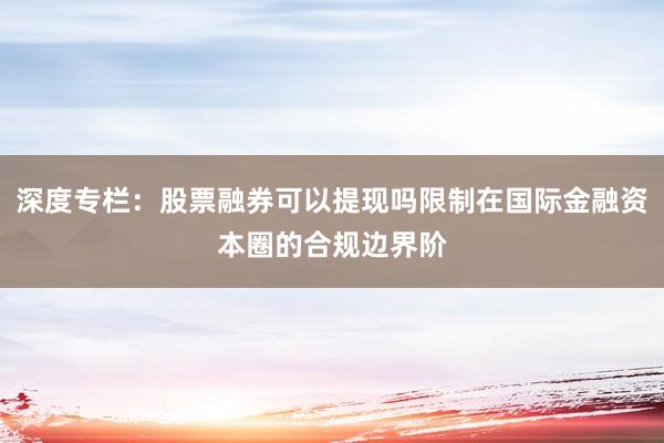 深度专栏：股票融券可以提现吗限制在国际金融资本圈的合规边界阶