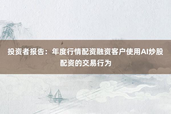 投资者报告:年度行情配资融资客户使用AI炒股配资的交易行为