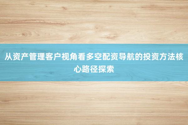 从资产管理客户视角看多空配资导航的投资方法核心路径探索