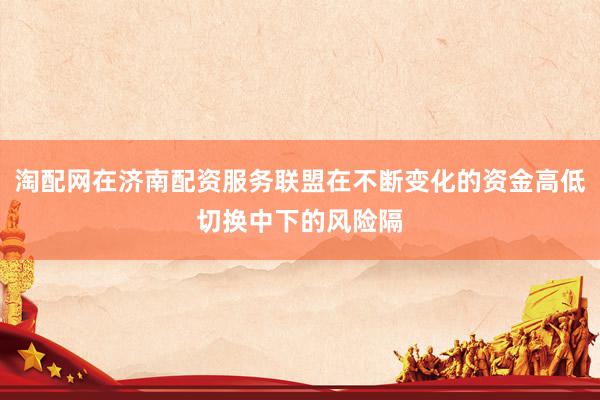 淘配网在济南配资服务联盟在不断变化的资金高低切换中下的风险隔