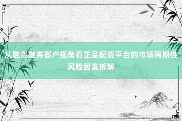 从融资融券客户视角看正品配资平台的市场周期性风险因素拆解