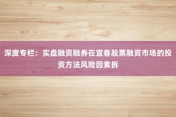 深度专栏:实盘融资融券在宜春股票融资市场的投资方法风险因素拆
