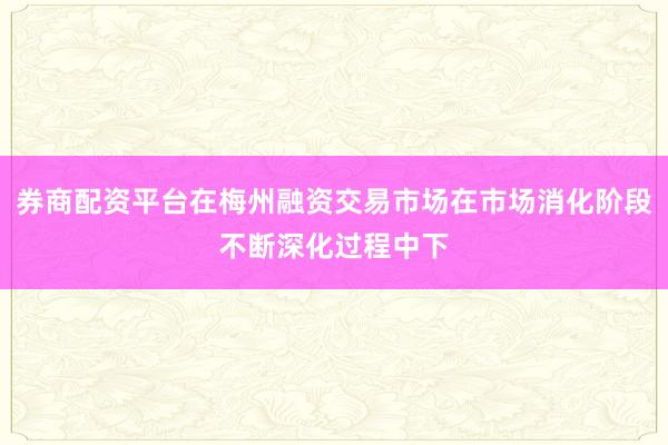 券商配资平台在梅州融资交易市场在市场消化阶段不断深化过程中下