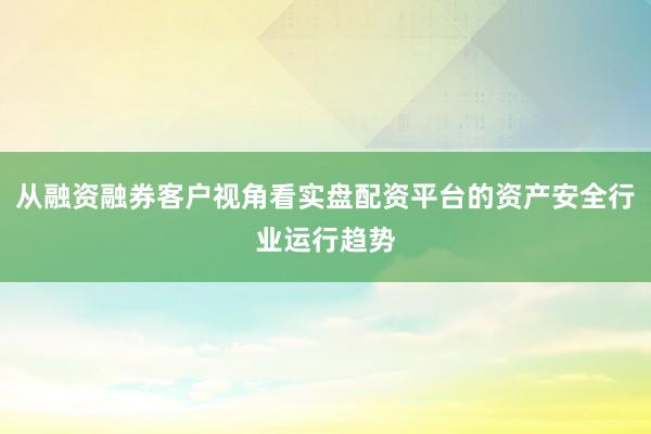 从融资融券客户视角看实盘配资平台的资产安全行业运行趋势