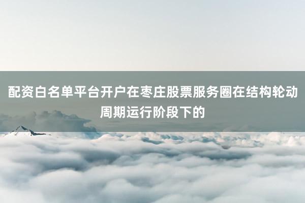 配资白名单平台开户在枣庄股票服务圈在结构轮动周期运行阶段下的