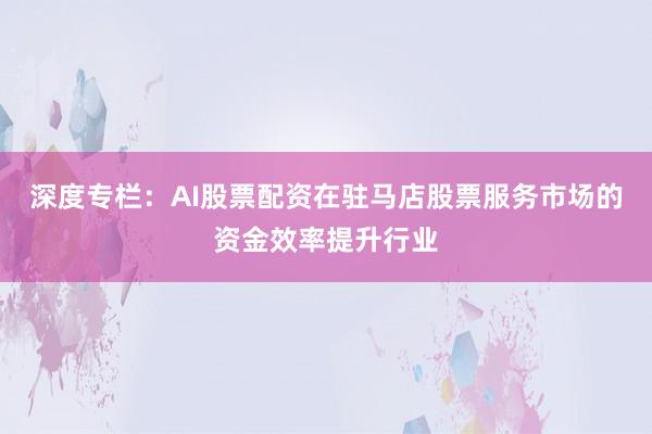 深度专栏：AI股票配资在驻马店股票服务市场的资金效率提升行业
