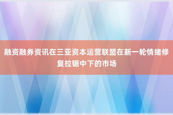融资融券资讯在三亚资本运营联盟在新一轮情绪修复拉锯中下的市场