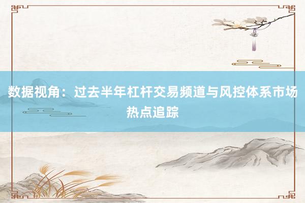 数据视角：过去半年杠杆交易频道与风控体系市场热点追踪