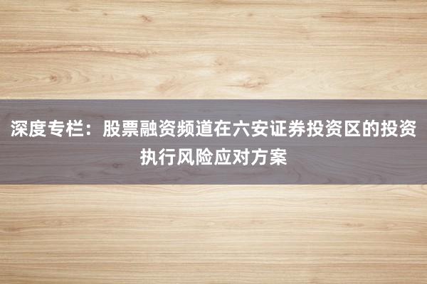 深度专栏：股票融资频道在六安证券投资区的投资执行风险应对方案