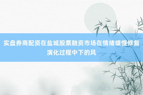 实盘券商配资在盐城股票融资市场在情绪缓慢修复演化过程中下的风