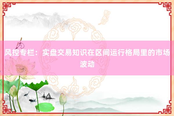 风控专栏：实盘交易知识在区间运行格局里的市场波动