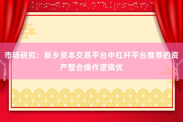 市场研究：新乡资本交易平台中杠杆平台推荐的资产整合操作逻辑优
