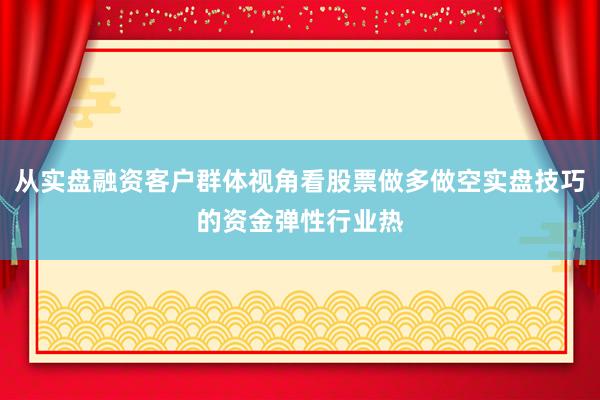 从实盘融资客户群体视角看股票做多做空实盘技巧的资金弹性行业热