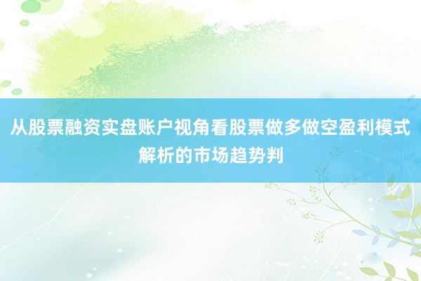 从股票融资实盘账户视角看股票做多做空盈利模式解析的市场趋势判