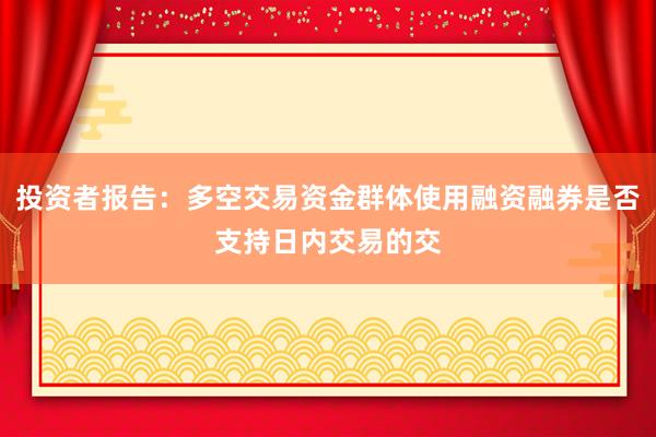 投资者报告：多空交易资金群体使用融资融券是否支持日内交易的交