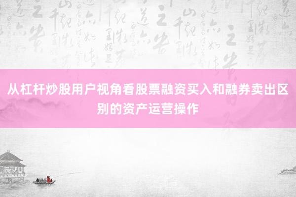 从杠杆炒股用户视角看股票融资买入和融券卖出区别的资产运营操作