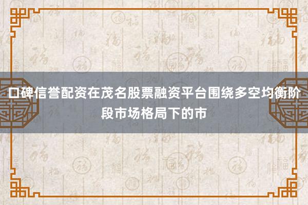 口碑信誉配资在茂名股票融资平台围绕多空均衡阶段市场格局下的市