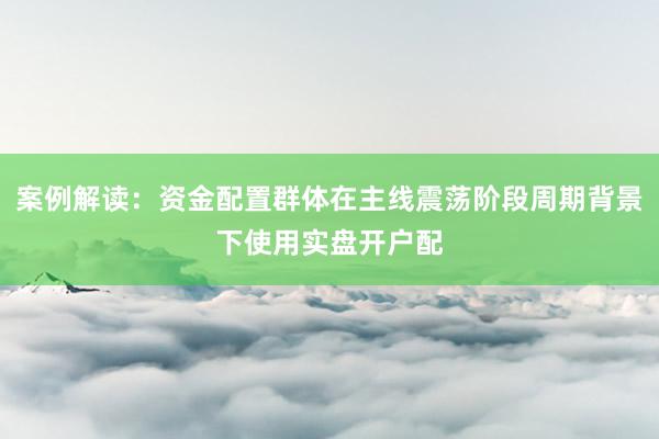案例解读：资金配置群体在主线震荡阶段周期背景下使用实盘开户配