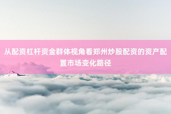 从配资杠杆资金群体视角看郑州炒股配资的资产配置市场变化路径