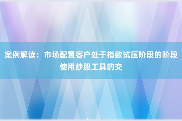 案例解读：市场配置客户处于指数试压阶段的阶段使用炒股工具的交