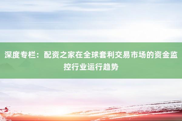 深度专栏：配资之家在全球套利交易市场的资金监控行业运行趋势