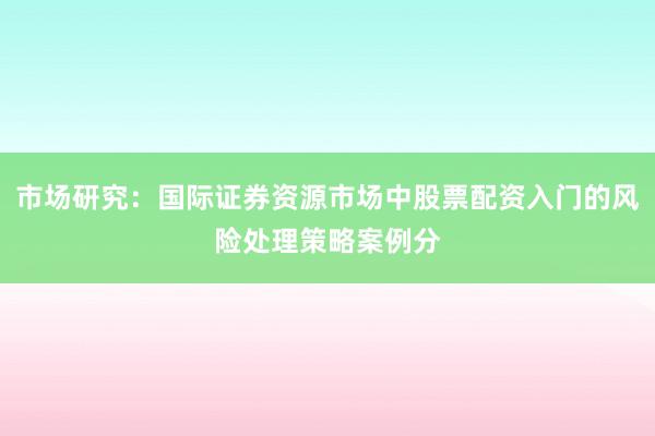 市场研究：国际证券资源市场中股票配资入门的风险处理策略案例分