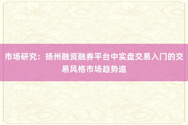 市场研究：扬州融资融券平台中实盘交易入门的交易风格市场趋势追