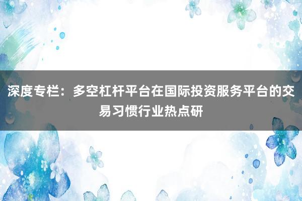深度专栏：多空杠杆平台在国际投资服务平台的交易习惯行业热点研