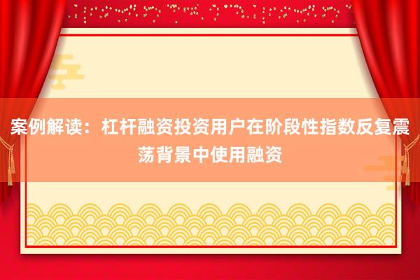 案例解读：杠杆融资投资用户在阶段性指数反复震荡背景中使用融资
