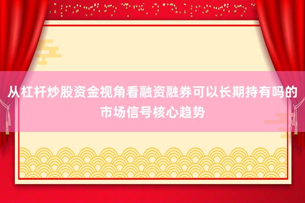 从杠杆炒股资金视角看融资融券可以长期持有吗的市场信号核心趋势