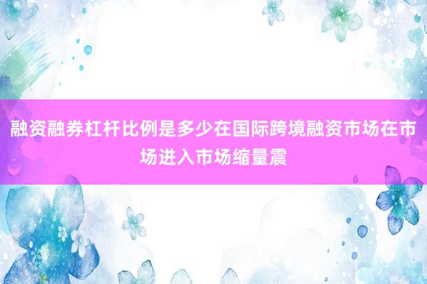 融资融券杠杆比例是多少在国际跨境融资市场在市场进入市场缩量震