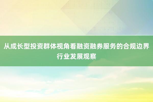 从成长型投资群体视角看融资融券服务的合规边界行业发展观察