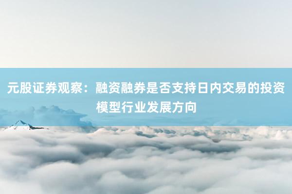元股证券观察：融资融券是否支持日内交易的投资模型行业发展方向