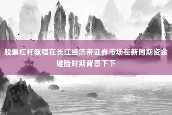 股票杠杆教程在长江经济带证券市场在新周期资金避险时期背景下下