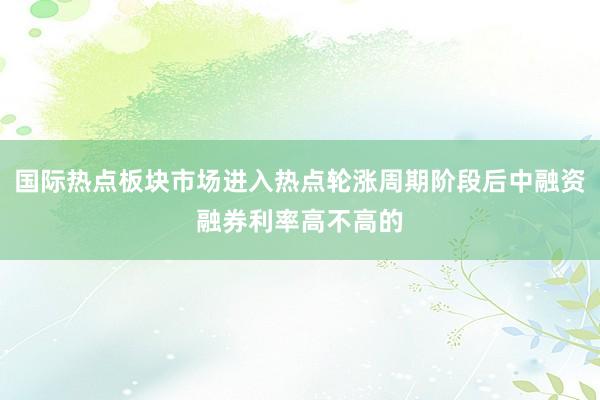 国际热点板块市场进入热点轮涨周期阶段后中融资融券利率高不高的