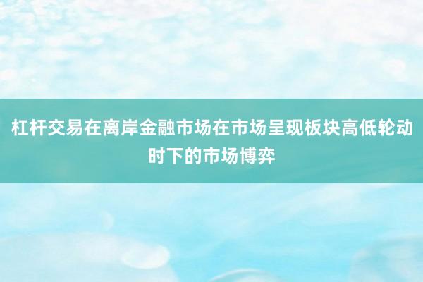 杠杆交易在离岸金融市场在市场呈现板块高低轮动时下的市场博弈
