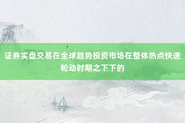 证券实盘交易在全球趋势投资市场在整体热点快速轮动时期之下下的