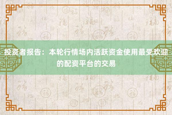 投资者报告：本轮行情场内活跃资金使用最受欢迎的配资平台的交易