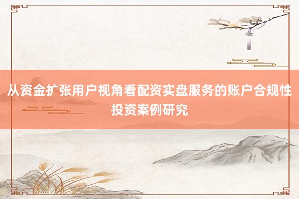从资金扩张用户视角看配资实盘服务的账户合规性投资案例研究